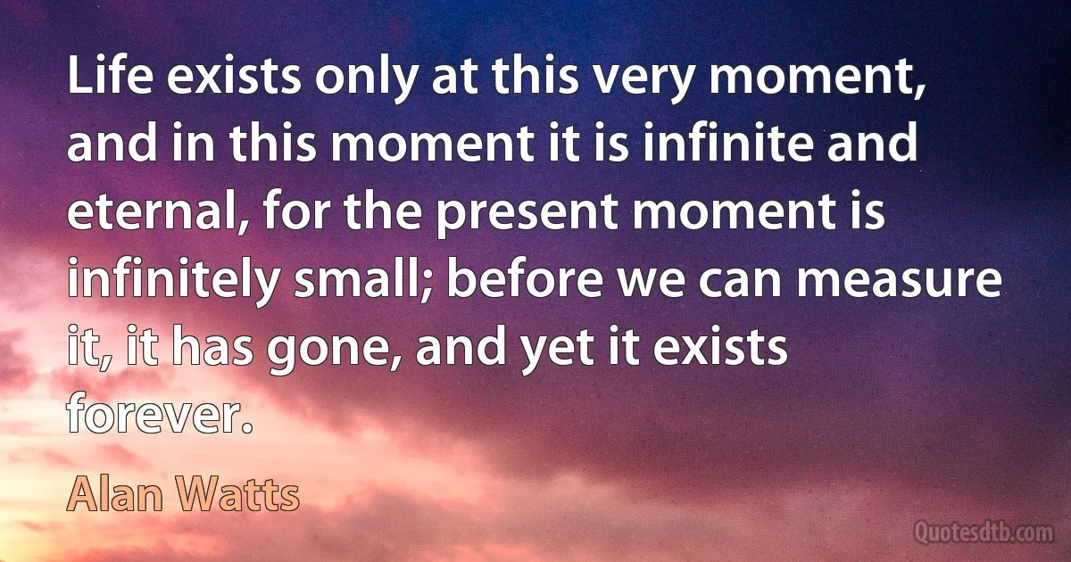 Life exists only at this very moment, and in this moment it is infinite and eternal, for the present moment is infinitely small; before we can measure it, it has gone, and yet it exists forever. (Alan Watts)