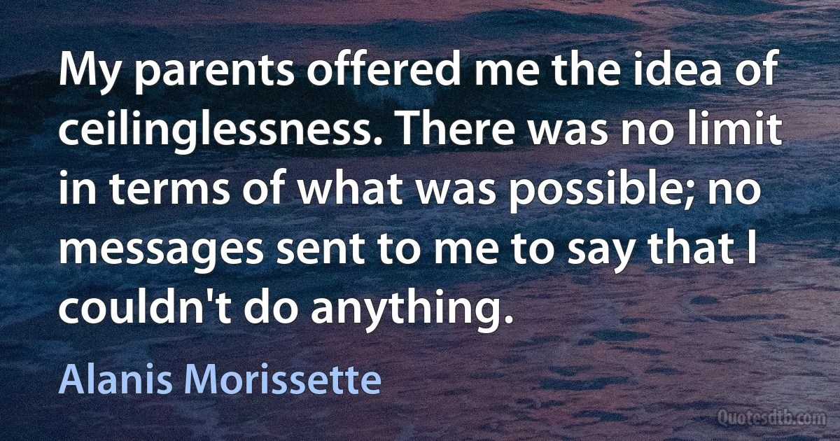 My parents offered me the idea of ceilinglessness. There was no limit in terms of what was possible; no messages sent to me to say that I couldn't do anything. (Alanis Morissette)