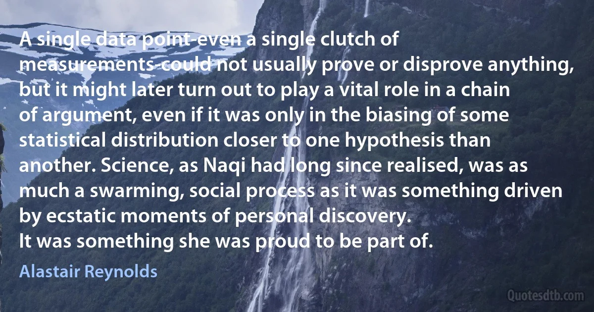 A single data point-even a single clutch of measurements-could not usually prove or disprove anything, but it might later turn out to play a vital role in a chain of argument, even if it was only in the biasing of some statistical distribution closer to one hypothesis than another. Science, as Naqi had long since realised, was as much a swarming, social process as it was something driven by ecstatic moments of personal discovery.
It was something she was proud to be part of. (Alastair Reynolds)