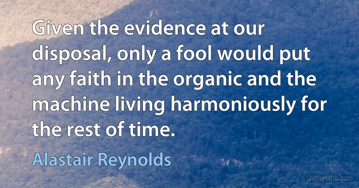 Given the evidence at our disposal, only a fool would put any faith in the organic and the machine living harmoniously for the rest of time. (Alastair Reynolds)