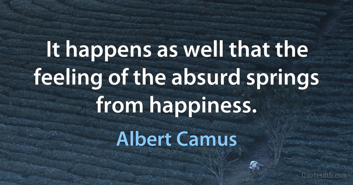 It happens as well that the feeling of the absurd springs from happiness. (Albert Camus)