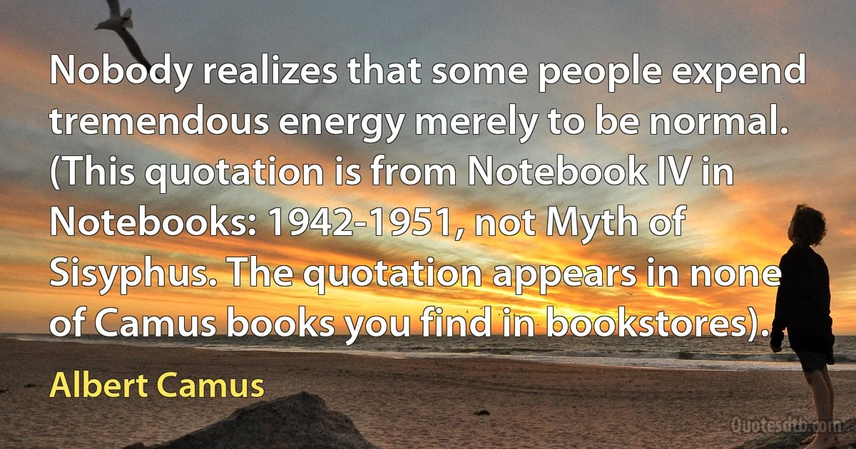 Nobody realizes that some people expend tremendous energy merely to be normal. (This quotation is from Notebook IV in Notebooks: 1942-1951, not Myth of Sisyphus. The quotation appears in none of Camus books you find in bookstores). (Albert Camus)