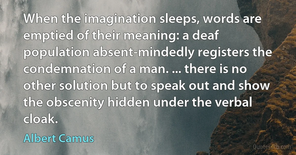 When the imagination sleeps, words are emptied of their meaning: a deaf population absent-mindedly registers the condemnation of a man. ... there is no other solution but to speak out and show the obscenity hidden under the verbal cloak. (Albert Camus)