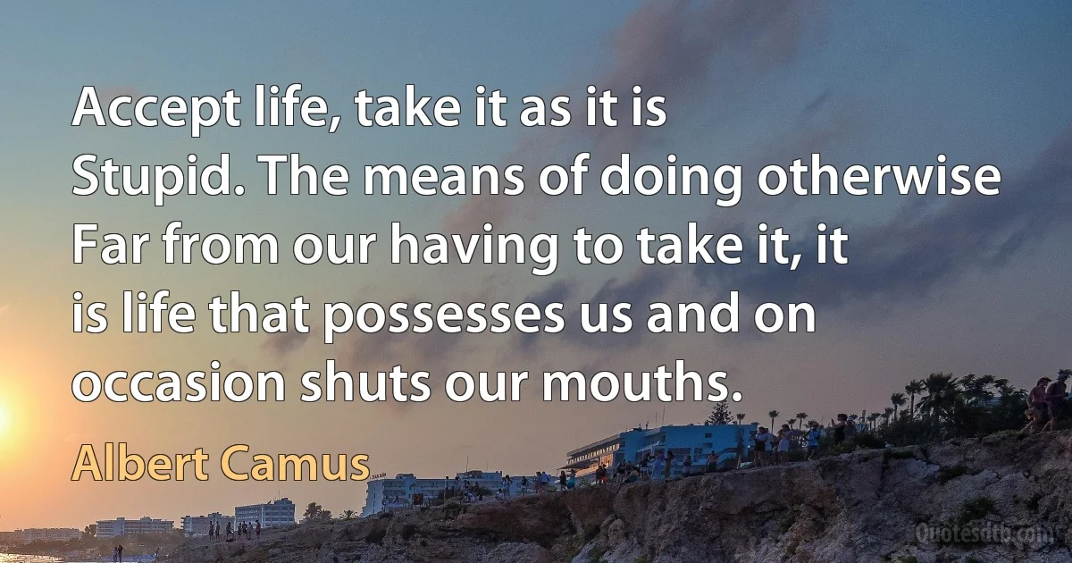 Accept life, take it as it is Stupid. The means of doing otherwise Far from our having to take it, it is life that possesses us and on occasion shuts our mouths. (Albert Camus)