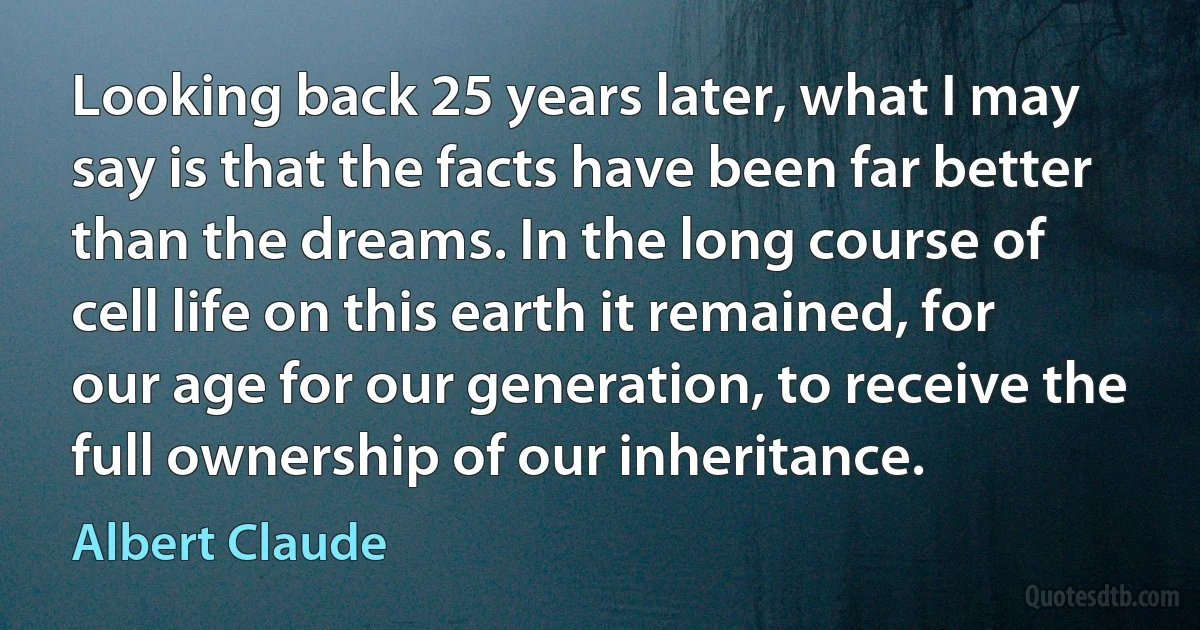 Looking back 25 years later, what I may say is that the facts have been far better than the dreams. In the long course of cell life on this earth it remained, for our age for our generation, to receive the full ownership of our inheritance. (Albert Claude)