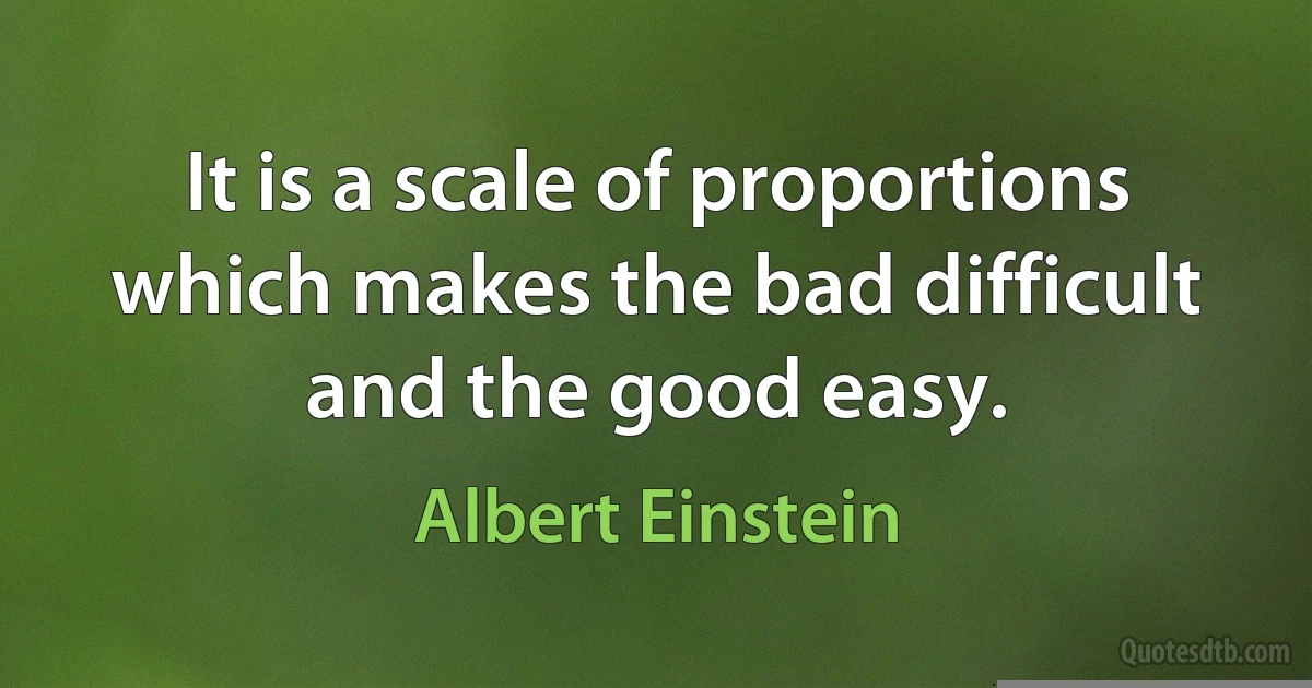 It is a scale of proportions which makes the bad difficult and the good easy. (Albert Einstein)