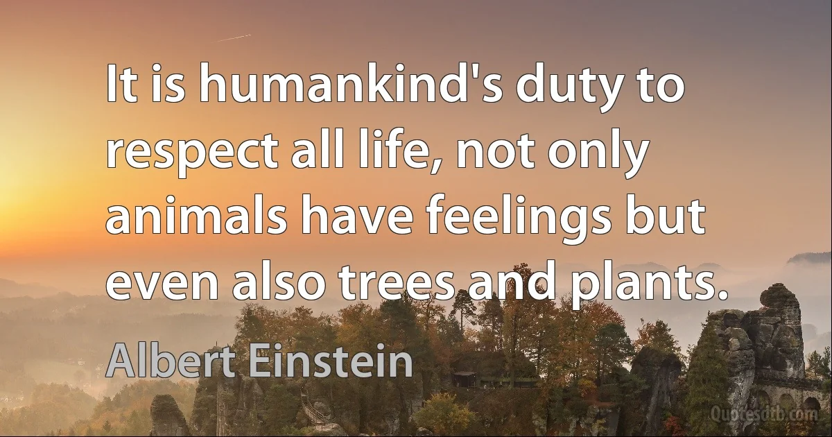 It is humankind's duty to respect all life, not only animals have feelings but even also trees and plants. (Albert Einstein)