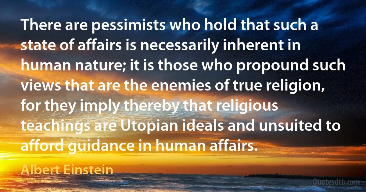 There are pessimists who hold that such a state of affairs is necessarily inherent in human nature; it is those who propound such views that are the enemies of true religion, for they imply thereby that religious teachings are Utopian ideals and unsuited to afford guidance in human affairs. (Albert Einstein)