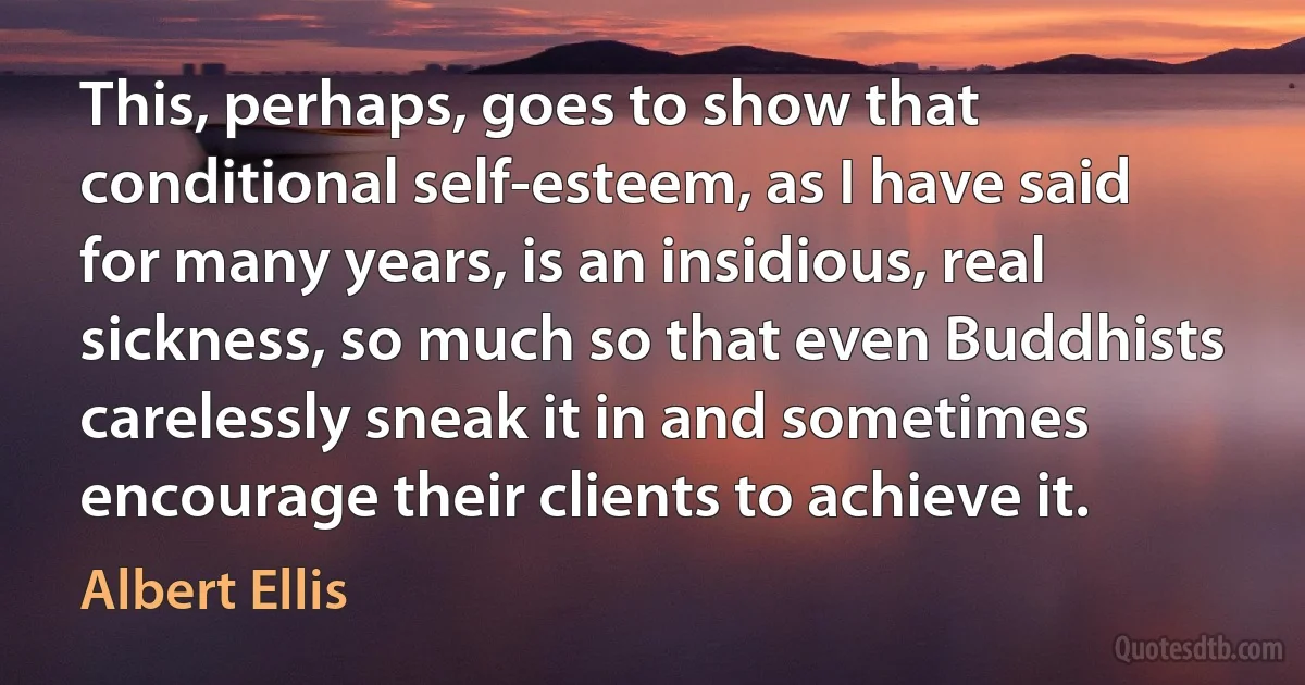 This, perhaps, goes to show that conditional self-esteem, as I have said for many years, is an insidious, real sickness, so much so that even Buddhists carelessly sneak it in and sometimes encourage their clients to achieve it. (Albert Ellis)