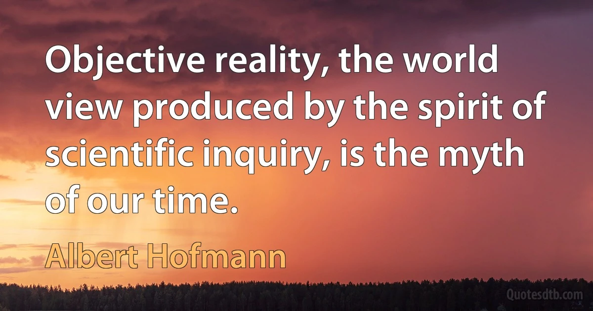 Objective reality, the world view produced by the spirit of scientific inquiry, is the myth of our time. (Albert Hofmann)