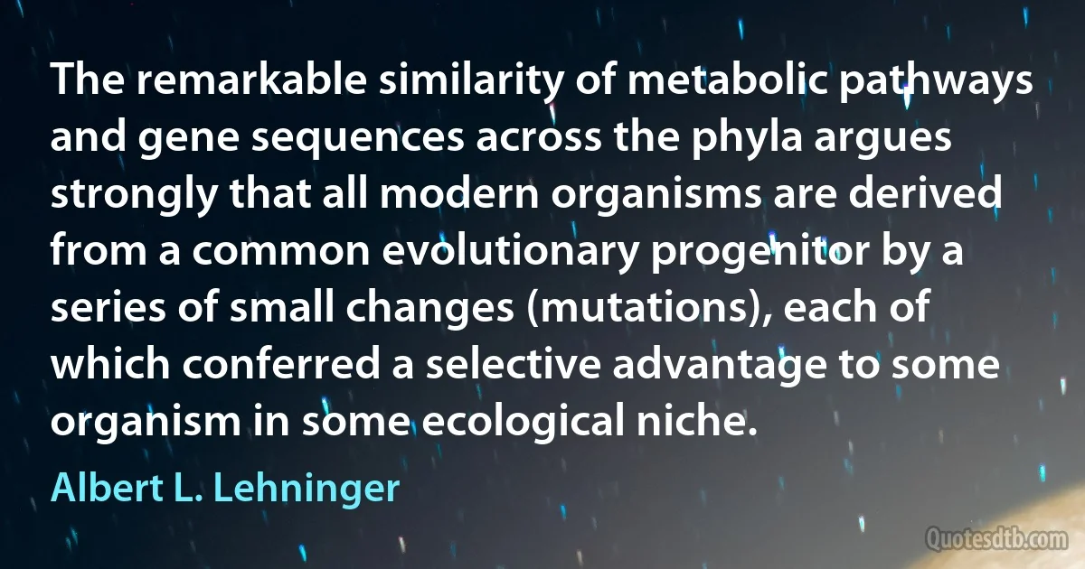 The remarkable similarity of metabolic pathways and gene sequences across the phyla argues strongly that all modern organisms are derived from a common evolutionary progenitor by a series of small changes (mutations), each of which conferred a selective advantage to some organism in some ecological niche. (Albert L. Lehninger)