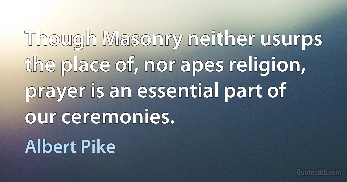 Though Masonry neither usurps the place of, nor apes religion, prayer is an essential part of our ceremonies. (Albert Pike)