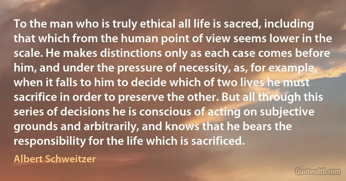 To the man who is truly ethical all life is sacred, including that which from the human point of view seems lower in the scale. He makes distinctions only as each case comes before him, and under the pressure of necessity, as, for example, when it falls to him to decide which of two lives he must sacrifice in order to preserve the other. But all through this series of decisions he is conscious of acting on subjective grounds and arbitrarily, and knows that he bears the responsibility for the life which is sacrificed. (Albert Schweitzer)