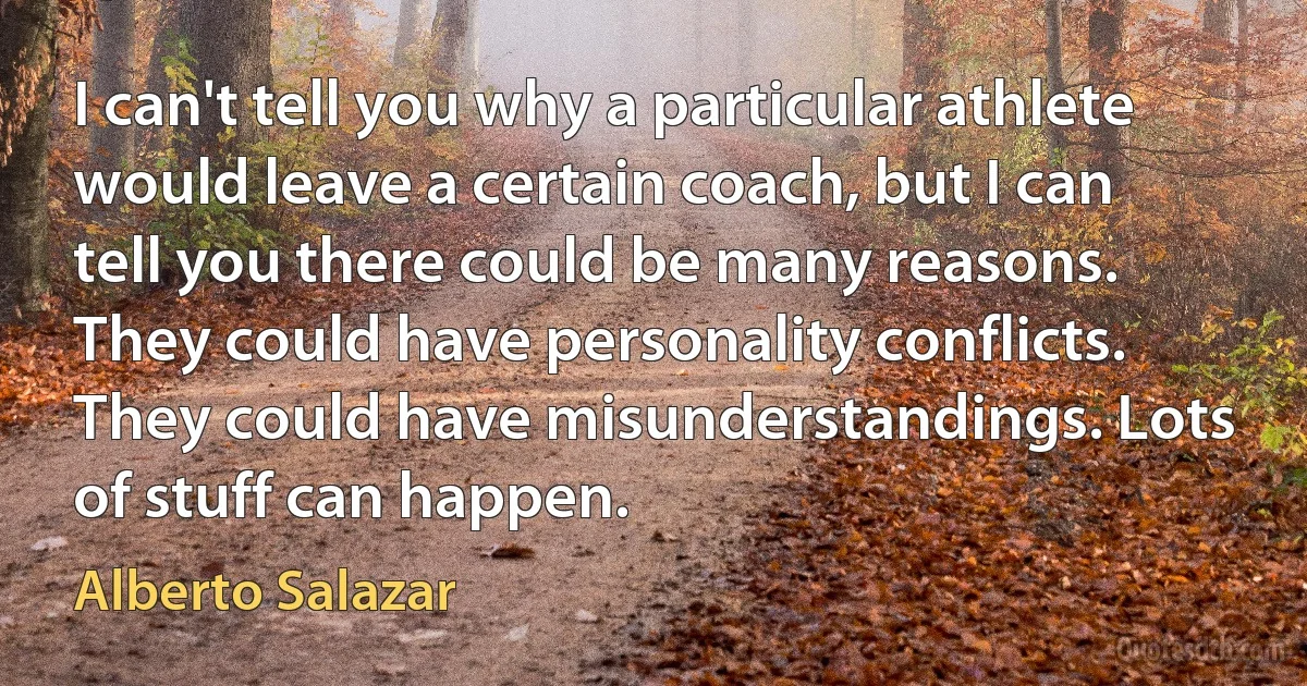 I can't tell you why a particular athlete would leave a certain coach, but I can tell you there could be many reasons. They could have personality conflicts. They could have misunderstandings. Lots of stuff can happen. (Alberto Salazar)