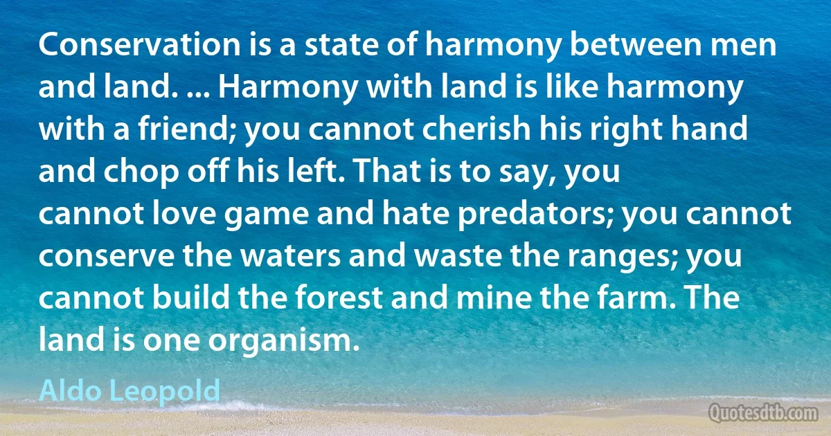 Conservation is a state of harmony between men and land. ... Harmony with land is like harmony with a friend; you cannot cherish his right hand and chop off his left. That is to say, you cannot love game and hate predators; you cannot conserve the waters and waste the ranges; you cannot build the forest and mine the farm. The land is one organism. (Aldo Leopold)