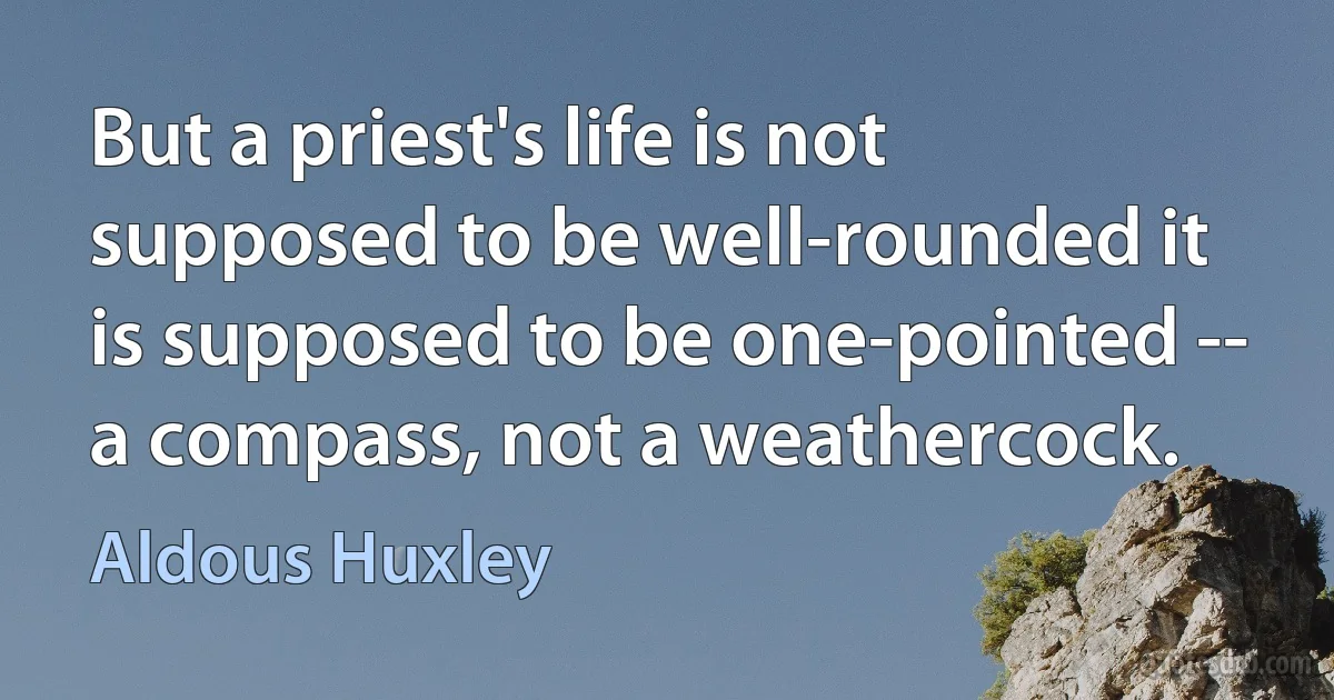 But a priest's life is not supposed to be well-rounded it is supposed to be one-pointed -- a compass, not a weathercock. (Aldous Huxley)