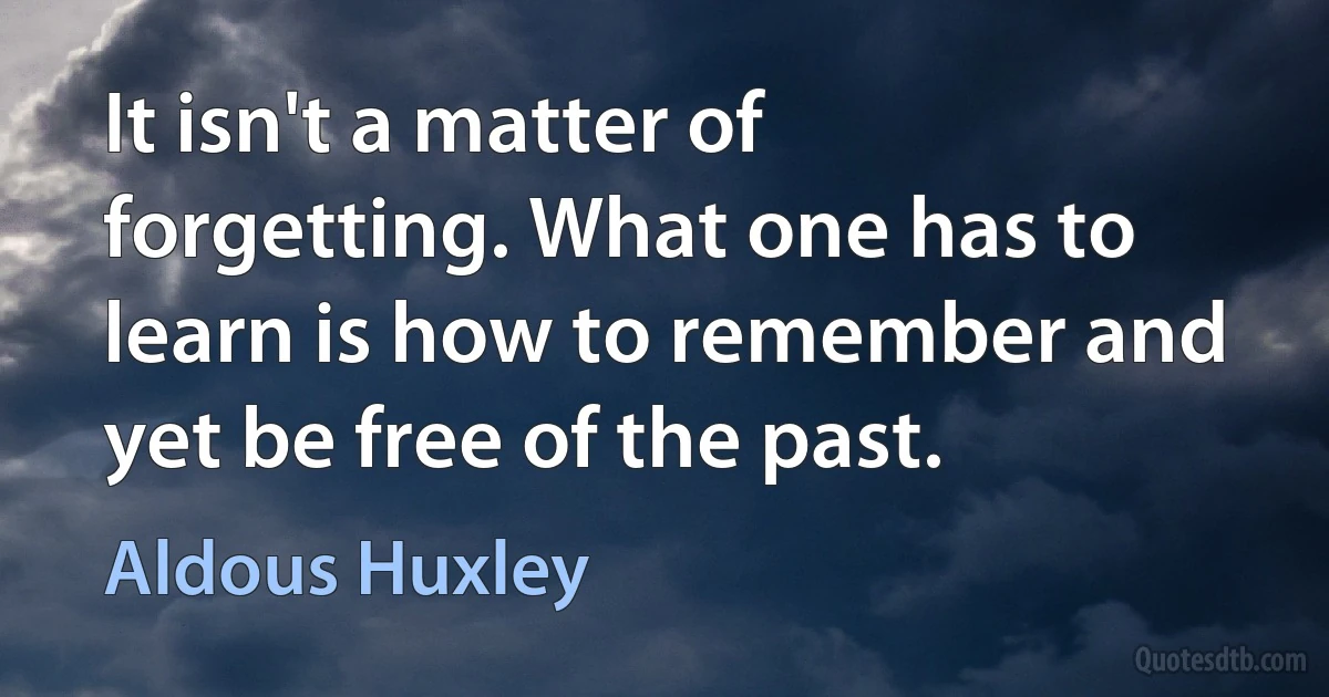 It isn't a matter of forgetting. What one has to learn is how to remember and yet be free of the past. (Aldous Huxley)