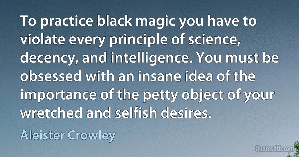 To practice black magic you have to violate every principle of science, decency, and intelligence. You must be obsessed with an insane idea of the importance of the petty object of your wretched and selfish desires. (Aleister Crowley)