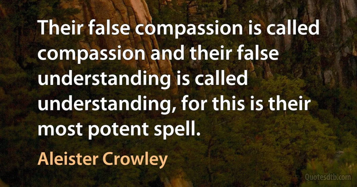 Their false compassion is called compassion and their false understanding is called understanding, for this is their most potent spell. (Aleister Crowley)