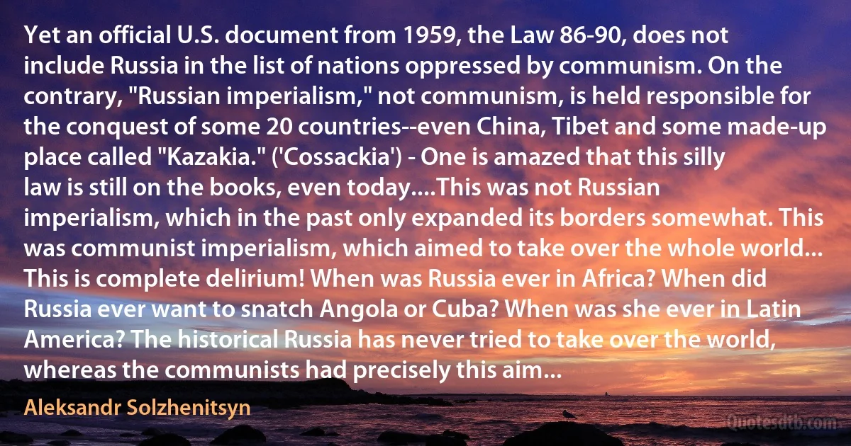 Yet an official U.S. document from 1959, the Law 86-90, does not include Russia in the list of nations oppressed by communism. On the contrary, "Russian imperialism," not communism, is held responsible for the conquest of some 20 countries--even China, Tibet and some made-up place called "Kazakia." ('Cossackia') - One is amazed that this silly law is still on the books, even today....This was not Russian imperialism, which in the past only expanded its borders somewhat. This was communist imperialism, which aimed to take over the whole world... This is complete delirium! When was Russia ever in Africa? When did Russia ever want to snatch Angola or Cuba? When was she ever in Latin America? The historical Russia has never tried to take over the world, whereas the communists had precisely this aim... (Aleksandr Solzhenitsyn)