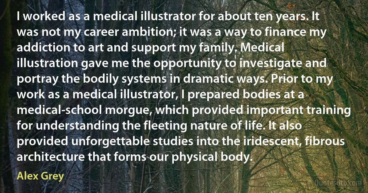 I worked as a medical illustrator for about ten years. It was not my career ambition; it was a way to finance my addiction to art and support my family. Medical illustration gave me the opportunity to investigate and portray the bodily systems in dramatic ways. Prior to my work as a medical illustrator, I prepared bodies at a medical-school morgue, which provided important training for understanding the fleeting nature of life. It also provided unforgettable studies into the iridescent, fibrous architecture that forms our physical body. (Alex Grey)