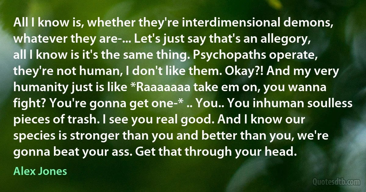 All I know is, whether they're interdimensional demons, whatever they are-... Let's just say that's an allegory, all I know is it's the same thing. Psychopaths operate, they're not human, I don't like them. Okay?! And my very humanity just is like *Raaaaaaa take em on, you wanna fight? You're gonna get one-* .. You.. You inhuman soulless pieces of trash. I see you real good. And I know our species is stronger than you and better than you, we're gonna beat your ass. Get that through your head. (Alex Jones)