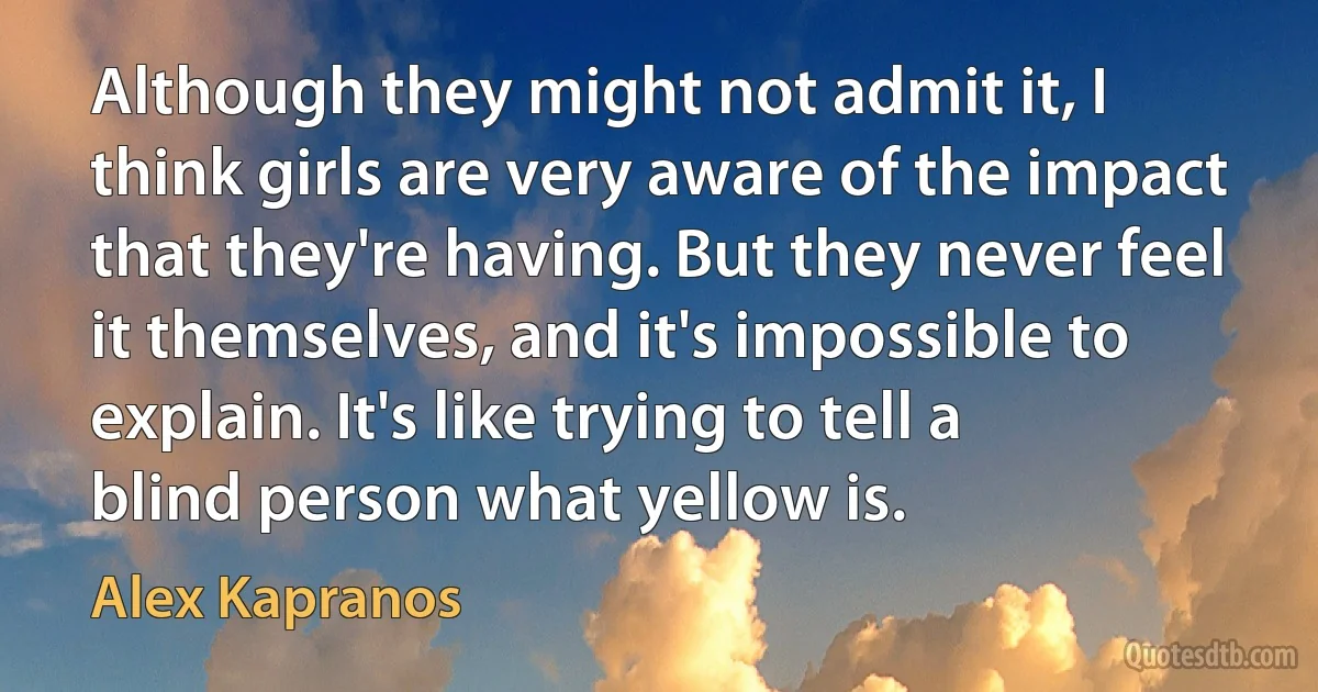 Although they might not admit it, I think girls are very aware of the impact that they're having. But they never feel it themselves, and it's impossible to explain. It's like trying to tell a blind person what yellow is. (Alex Kapranos)