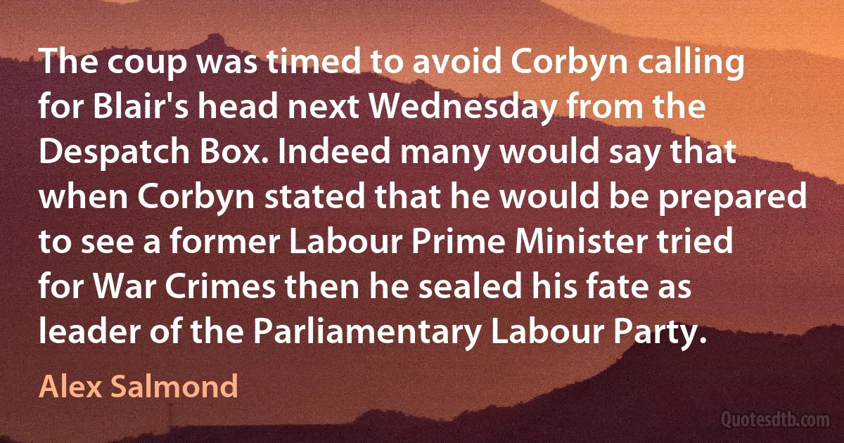 The coup was timed to avoid Corbyn calling for Blair's head next Wednesday from the Despatch Box. Indeed many would say that when Corbyn stated that he would be prepared to see a former Labour Prime Minister tried for War Crimes then he sealed his fate as leader of the Parliamentary Labour Party. (Alex Salmond)