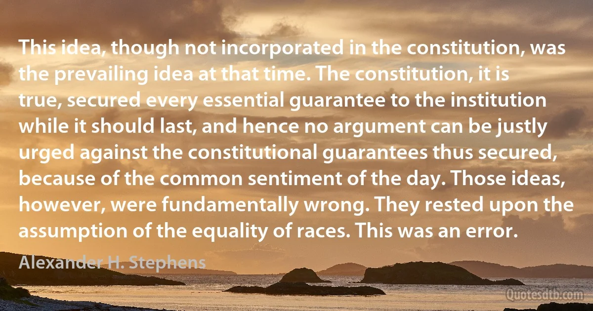 This idea, though not incorporated in the constitution, was the prevailing idea at that time. The constitution, it is true, secured every essential guarantee to the institution while it should last, and hence no argument can be justly urged against the constitutional guarantees thus secured, because of the common sentiment of the day. Those ideas, however, were fundamentally wrong. They rested upon the assumption of the equality of races. This was an error. (Alexander H. Stephens)