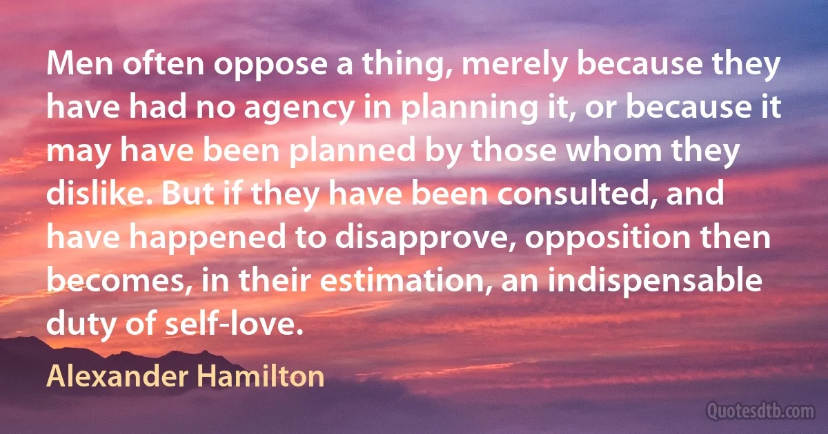 Men often oppose a thing, merely because they have had no agency in planning it, or because it may have been planned by those whom they dislike. But if they have been consulted, and have happened to disapprove, opposition then becomes, in their estimation, an indispensable duty of self-love. (Alexander Hamilton)