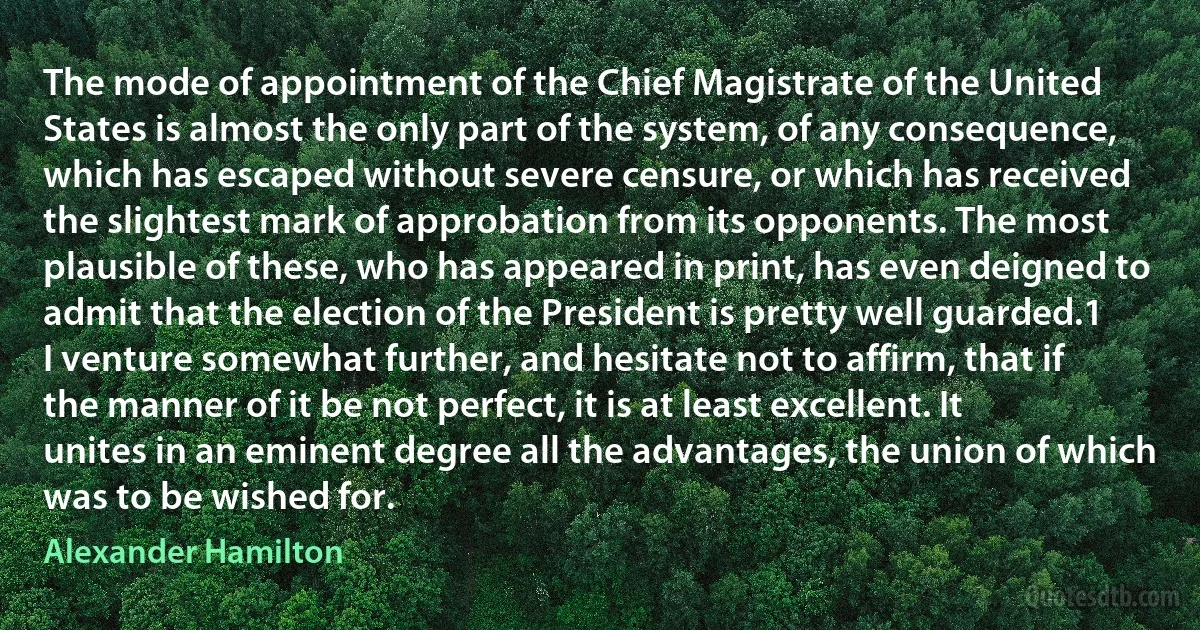 The mode of appointment of the Chief Magistrate of the United States is almost the only part of the system, of any consequence, which has escaped without severe censure, or which has received the slightest mark of approbation from its opponents. The most plausible of these, who has appeared in print, has even deigned to admit that the election of the President is pretty well guarded.1 I venture somewhat further, and hesitate not to affirm, that if the manner of it be not perfect, it is at least excellent. It unites in an eminent degree all the advantages, the union of which was to be wished for. (Alexander Hamilton)