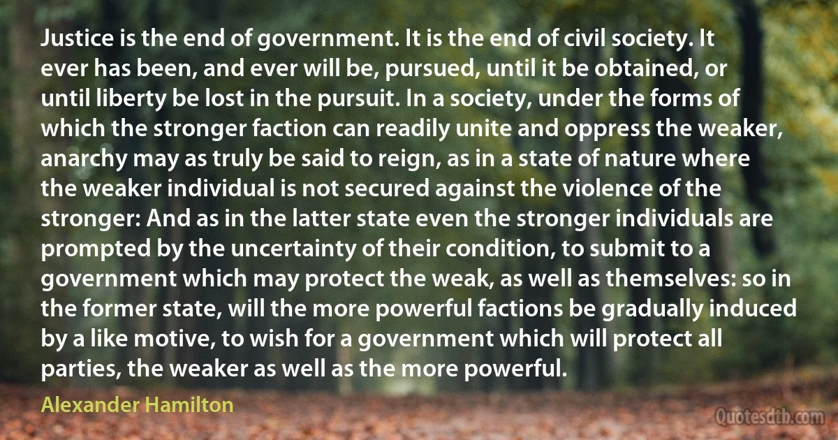 Justice is the end of government. It is the end of civil society. It ever has been, and ever will be, pursued, until it be obtained, or until liberty be lost in the pursuit. In a society, under the forms of which the stronger faction can readily unite and oppress the weaker, anarchy may as truly be said to reign, as in a state of nature where the weaker individual is not secured against the violence of the stronger: And as in the latter state even the stronger individuals are prompted by the uncertainty of their condition, to submit to a government which may protect the weak, as well as themselves: so in the former state, will the more powerful factions be gradually induced by a like motive, to wish for a government which will protect all parties, the weaker as well as the more powerful. (Alexander Hamilton)