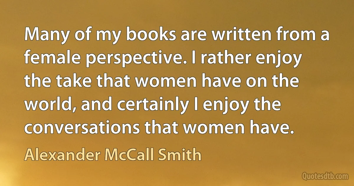 Many of my books are written from a female perspective. I rather enjoy the take that women have on the world, and certainly I enjoy the conversations that women have. (Alexander McCall Smith)