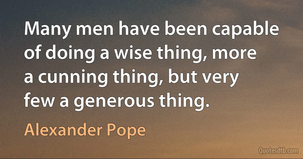 Many men have been capable of doing a wise thing, more a cunning thing, but very few a generous thing. (Alexander Pope)