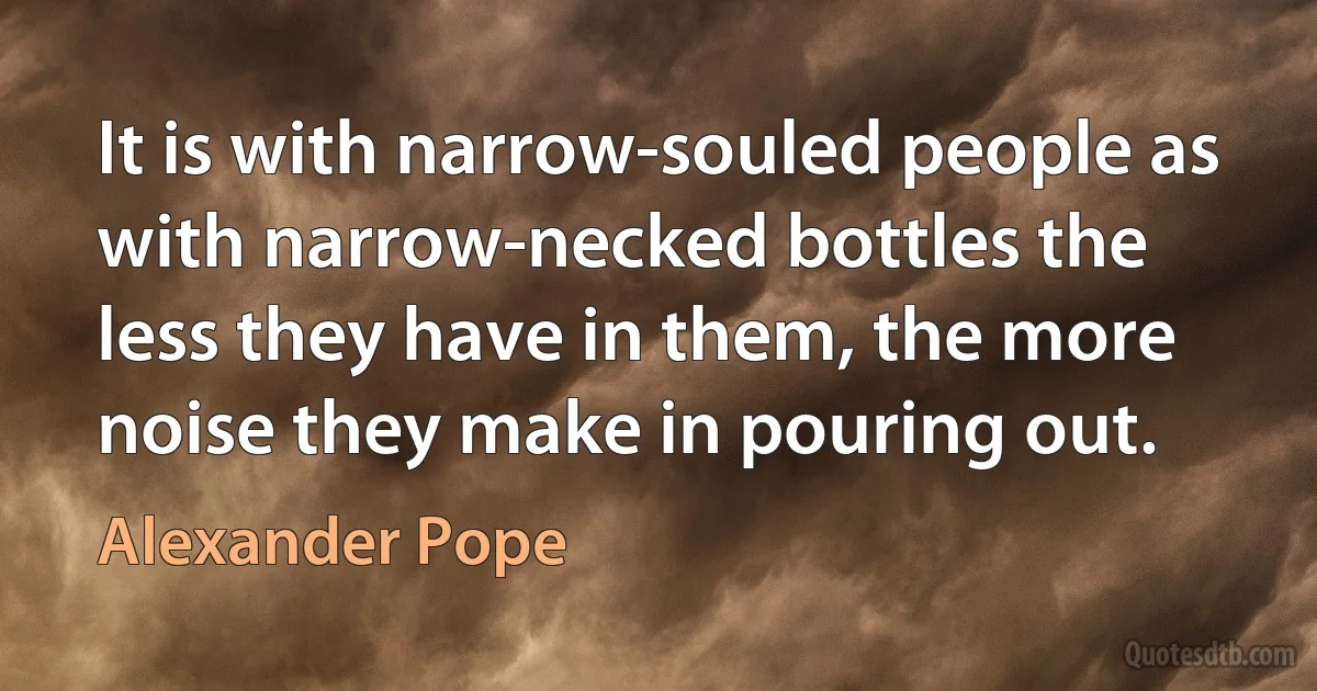 It is with narrow-souled people as with narrow-necked bottles the less they have in them, the more noise they make in pouring out. (Alexander Pope)