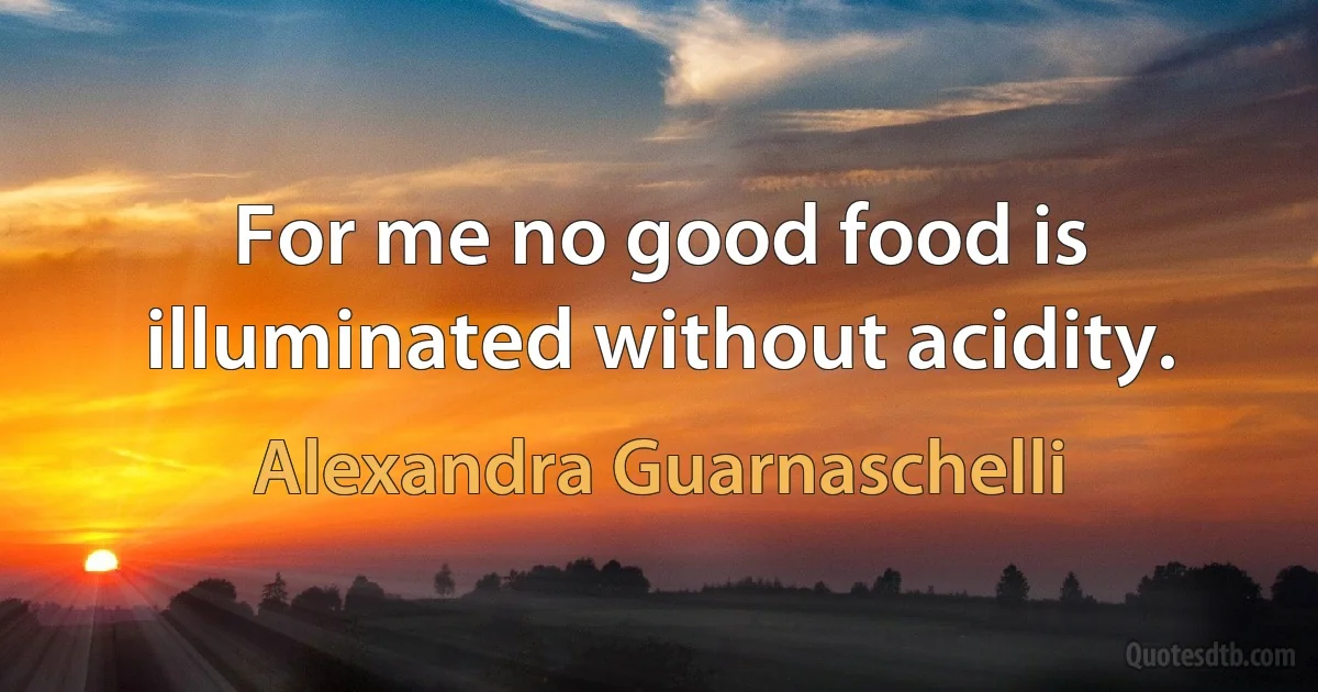 For me no good food is illuminated without acidity. (Alexandra Guarnaschelli)