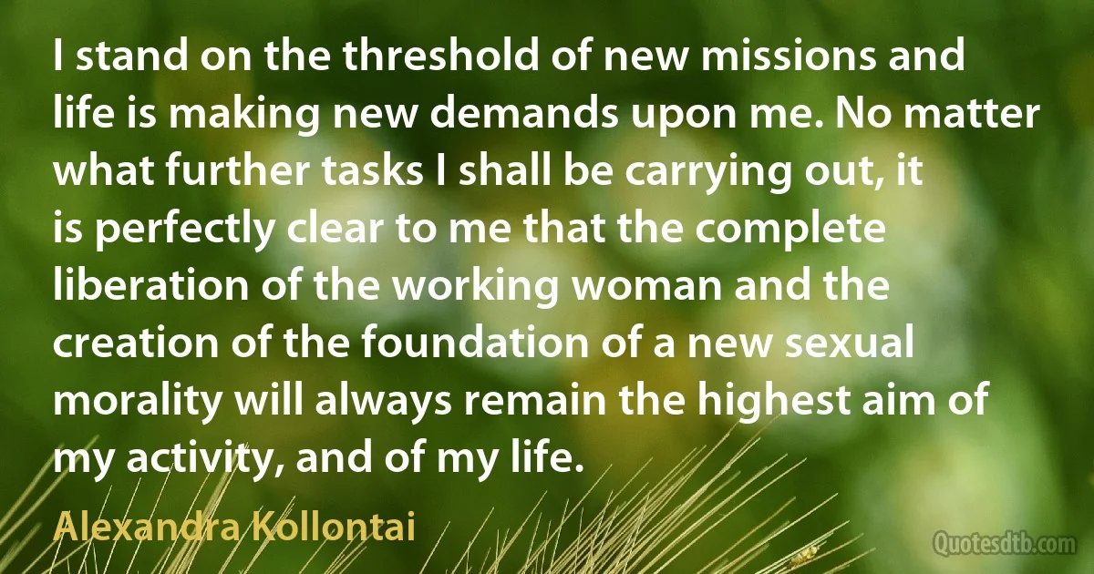 I stand on the threshold of new missions and life is making new demands upon me. No matter what further tasks I shall be carrying out, it is perfectly clear to me that the complete liberation of the working woman and the creation of the foundation of a new sexual morality will always remain the highest aim of my activity, and of my life. (Alexandra Kollontai)