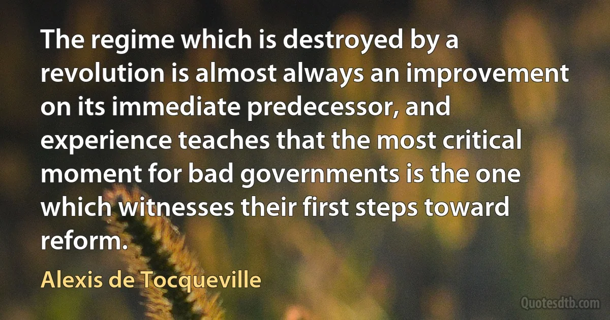 The regime which is destroyed by a revolution is almost always an improvement on its immediate predecessor, and experience teaches that the most critical moment for bad governments is the one which witnesses their first steps toward reform. (Alexis de Tocqueville)