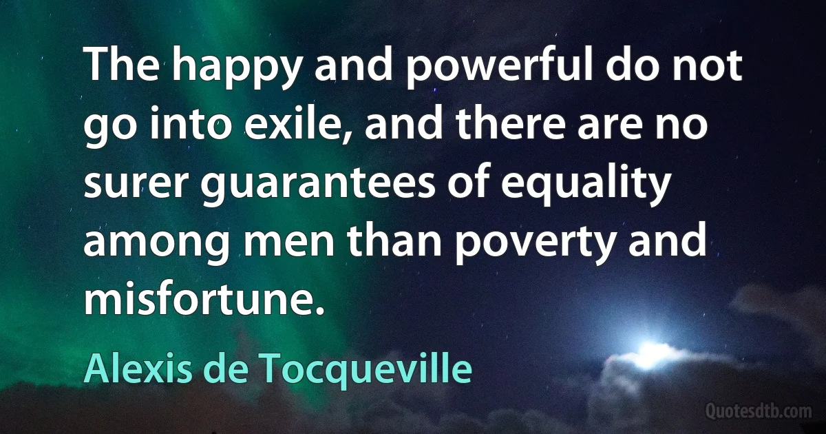 The happy and powerful do not go into exile, and there are no surer guarantees of equality among men than poverty and misfortune. (Alexis de Tocqueville)