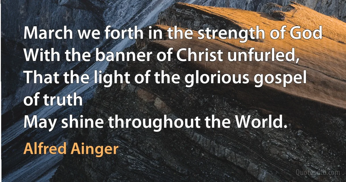 March we forth in the strength of God
With the banner of Christ unfurled,
That the light of the glorious gospel of truth
May shine throughout the World. (Alfred Ainger)