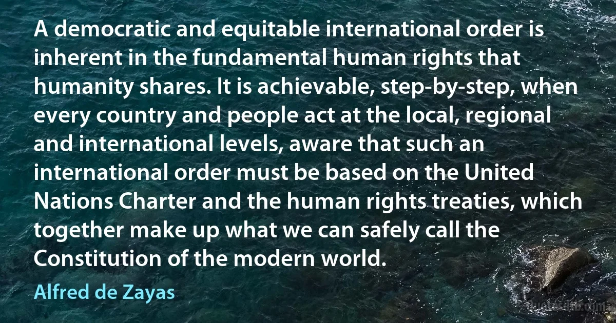 A democratic and equitable international order is inherent in the fundamental human rights that humanity shares. It is achievable, step-by-step, when every country and people act at the local, regional and international levels, aware that such an international order must be based on the United Nations Charter and the human rights treaties, which together make up what we can safely call the Constitution of the modern world. (Alfred de Zayas)