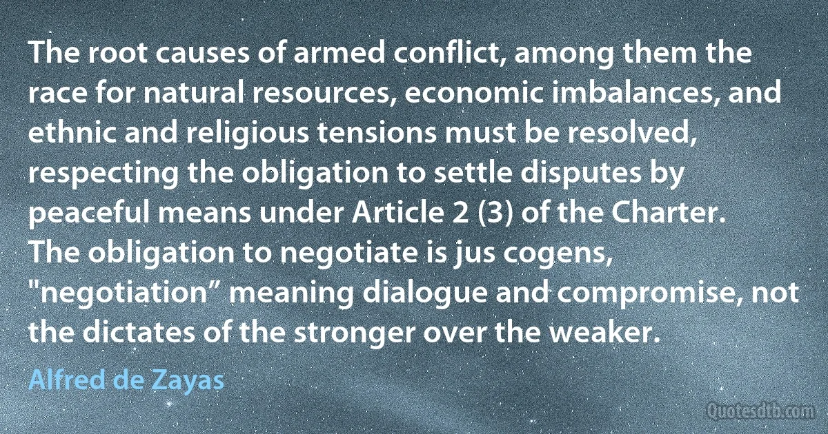 The root causes of armed conflict, among them the race for natural resources, economic imbalances, and ethnic and religious tensions must be resolved, respecting the obligation to settle disputes by peaceful means under Article 2 (3) of the Charter. The obligation to negotiate is jus cogens, "negotiation” meaning dialogue and compromise, not the dictates of the stronger over the weaker. (Alfred de Zayas)