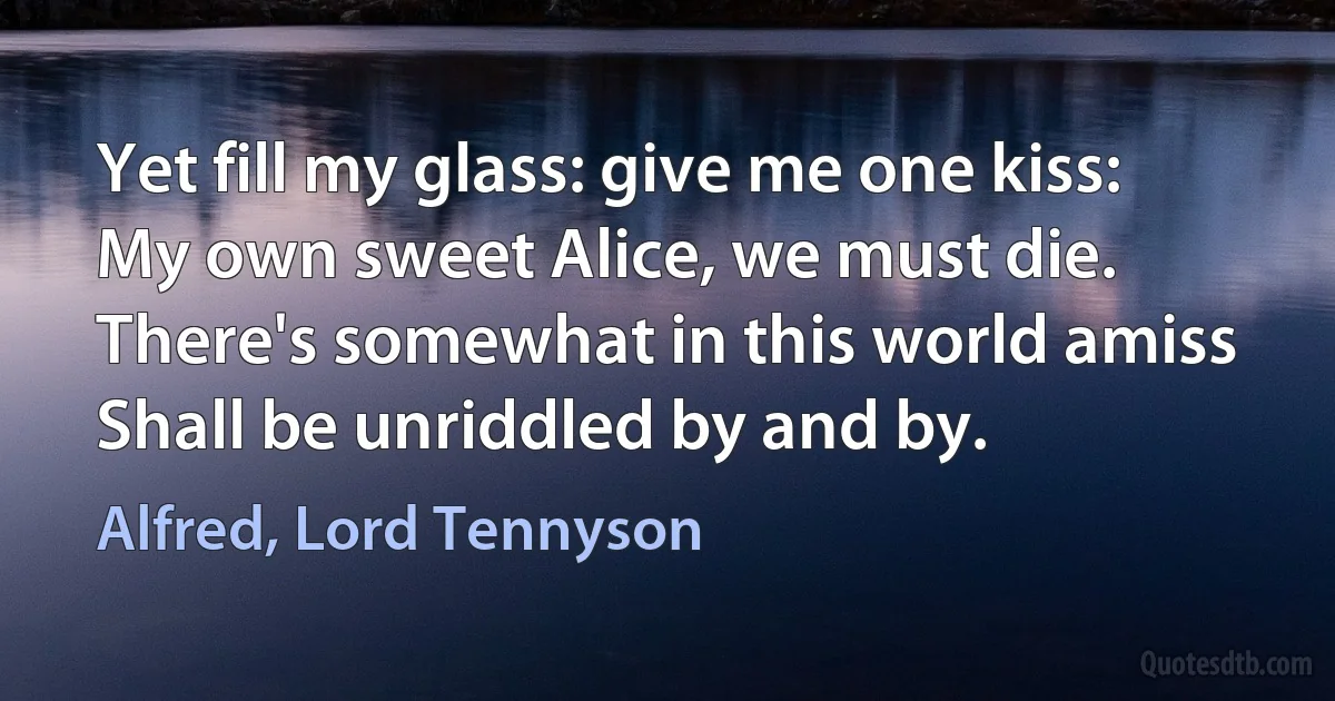 Yet fill my glass: give me one kiss:
My own sweet Alice, we must die.
There's somewhat in this world amiss
Shall be unriddled by and by. (Alfred, Lord Tennyson)