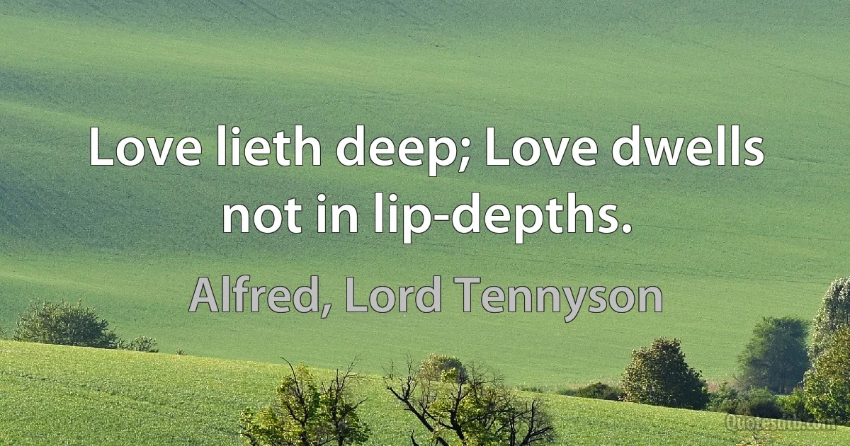 Love lieth deep; Love dwells not in lip-depths. (Alfred, Lord Tennyson)