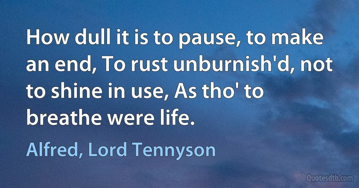 How dull it is to pause, to make an end, To rust unburnish'd, not to shine in use, As tho' to breathe were life. (Alfred, Lord Tennyson)