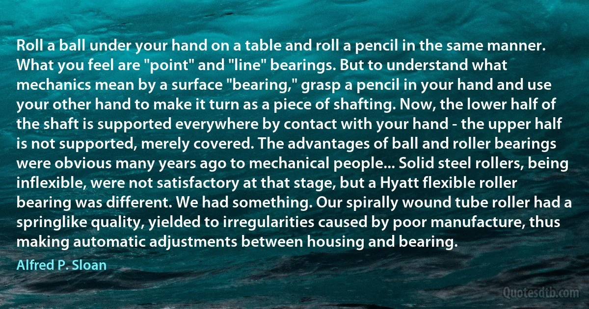 Roll a ball under your hand on a table and roll a pencil in the same manner. What you feel are "point" and "line" bearings. But to understand what mechanics mean by a surface "bearing," grasp a pencil in your hand and use your other hand to make it turn as a piece of shafting. Now, the lower half of the shaft is supported everywhere by contact with your hand - the upper half is not supported, merely covered. The advantages of ball and roller bearings were obvious many years ago to mechanical people... Solid steel rollers, being inflexible, were not satisfactory at that stage, but a Hyatt flexible roller bearing was different. We had something. Our spirally wound tube roller had a springlike quality, yielded to irregularities caused by poor manufacture, thus making automatic adjustments between housing and bearing. (Alfred P. Sloan)