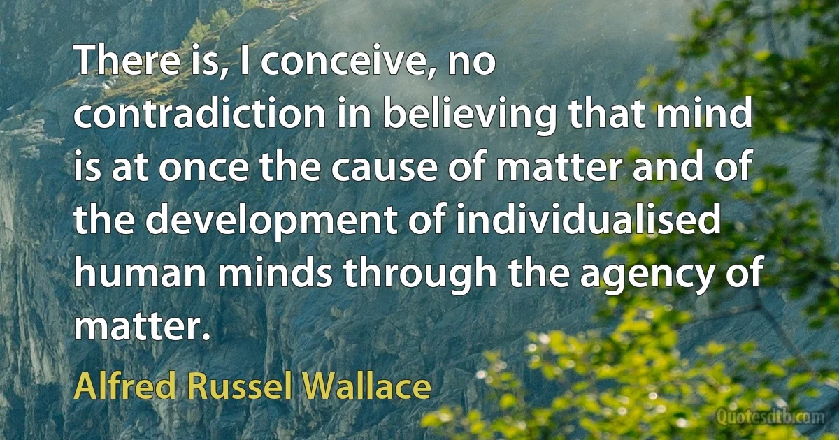 There is, I conceive, no contradiction in believing that mind is at once the cause of matter and of the development of individualised human minds through the agency of matter. (Alfred Russel Wallace)