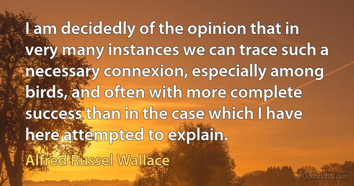 I am decidedly of the opinion that in very many instances we can trace such a necessary connexion, especially among birds, and often with more complete success than in the case which I have here attempted to explain. (Alfred Russel Wallace)