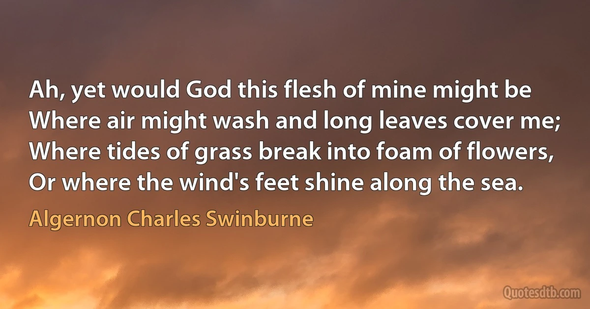 Ah, yet would God this flesh of mine might be
Where air might wash and long leaves cover me;
Where tides of grass break into foam of flowers,
Or where the wind's feet shine along the sea. (Algernon Charles Swinburne)