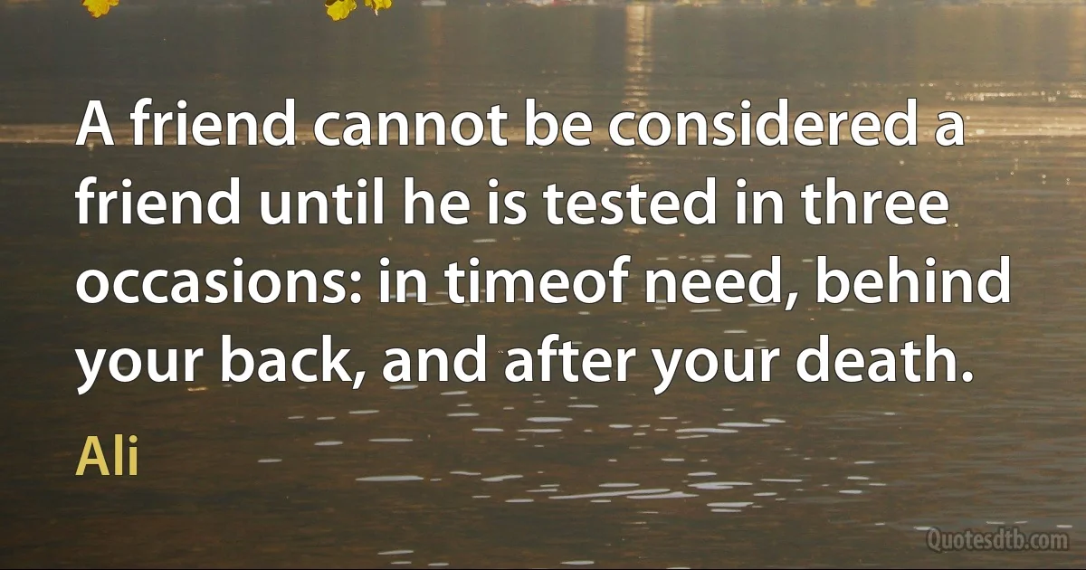 A friend cannot be considered a friend until he is tested in three occasions: in timeof need, behind your back, and after your death. (Ali)